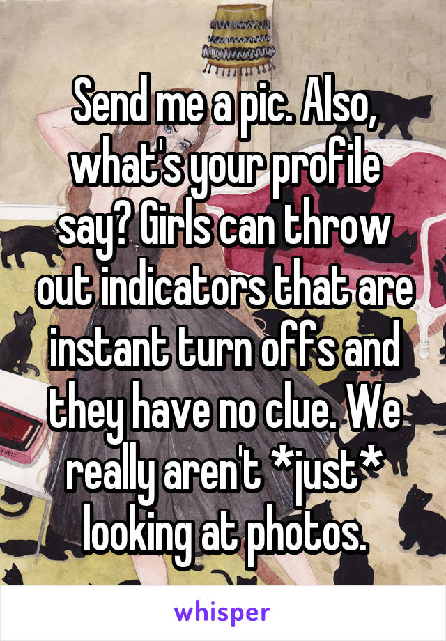 Send me a pic. Also, what's your profile say? Girls can throw out indicators that are instant turn offs and they have no clue. We really aren't *just* looking at photos.