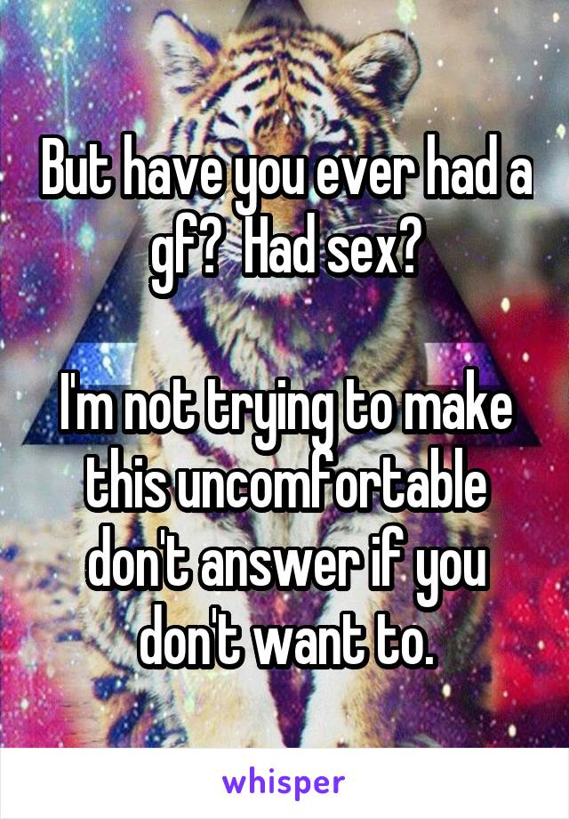 But have you ever had a gf?  Had sex?

I'm not trying to make this uncomfortable don't answer if you don't want to.
