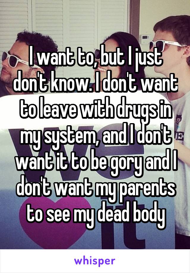 I want to, but I just don't know. I don't want to leave with drugs in my system, and I don't want it to be gory and I don't want my parents to see my dead body