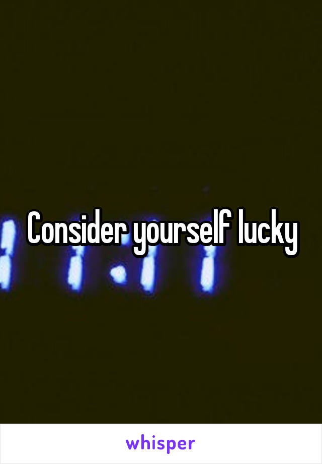 Consider yourself lucky