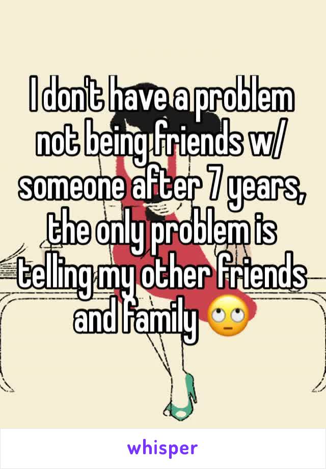 I don't have a problem not being friends w/ someone after 7 years, the only problem is telling my other friends and family 🙄
