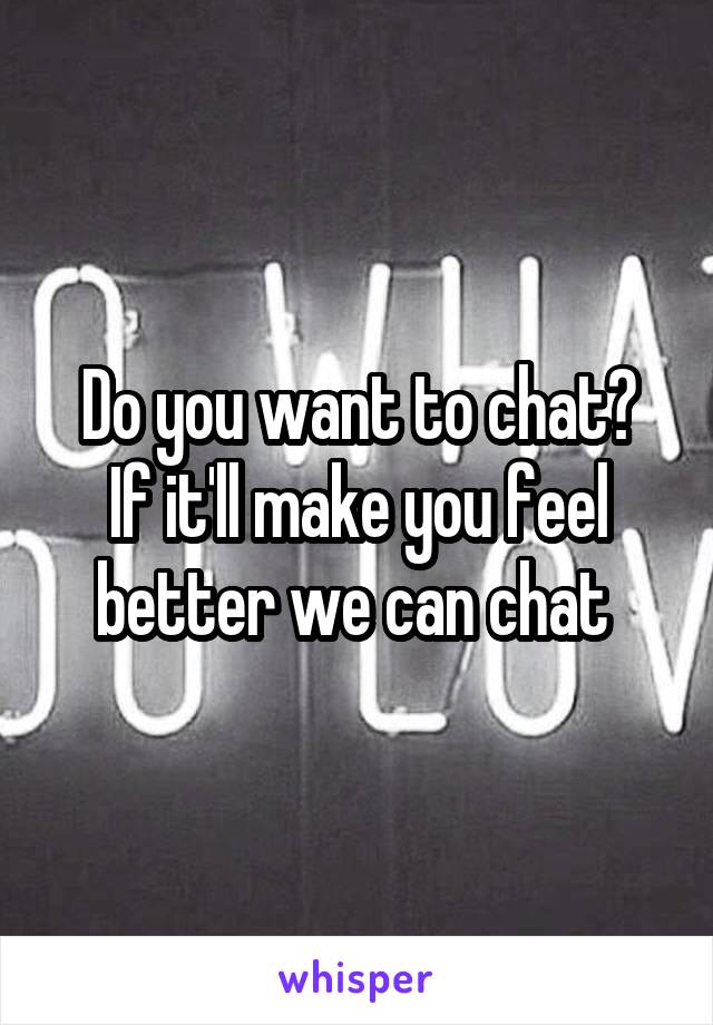 Do you want to chat?
If it'll make you feel better we can chat 