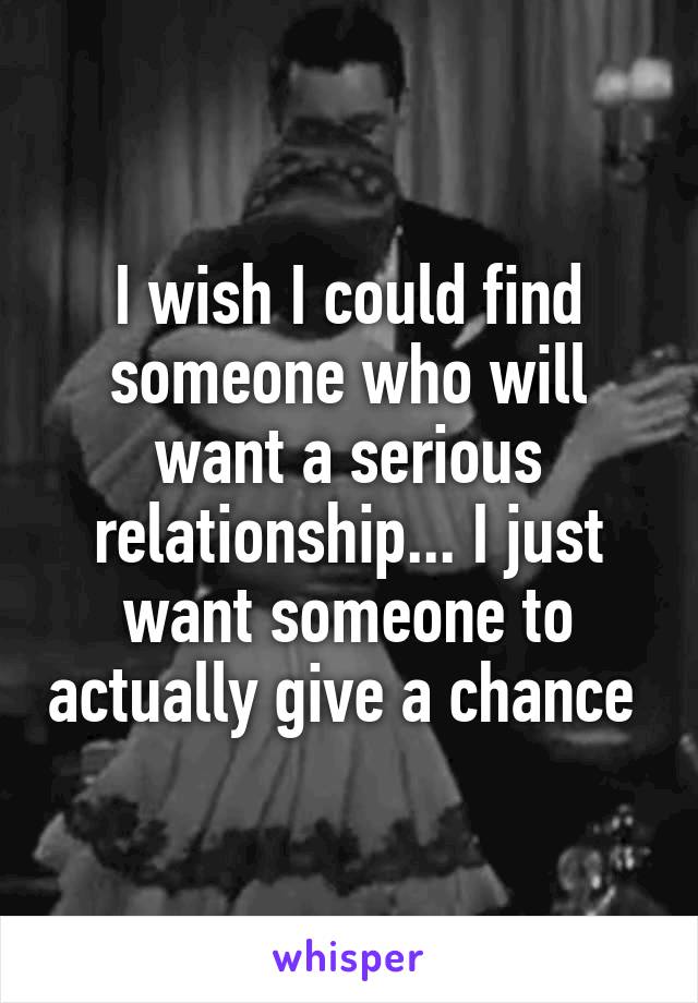 I wish I could find someone who will want a serious relationship... I just want someone to actually give a chance 