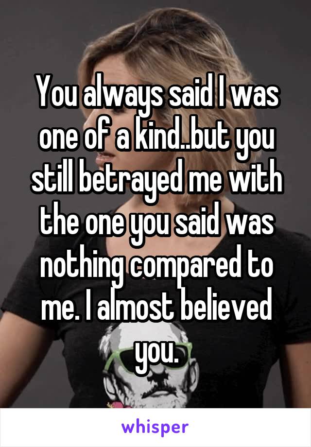 You always said I was one of a kind..but you still betrayed me with the one you said was nothing compared to me. I almost believed you.