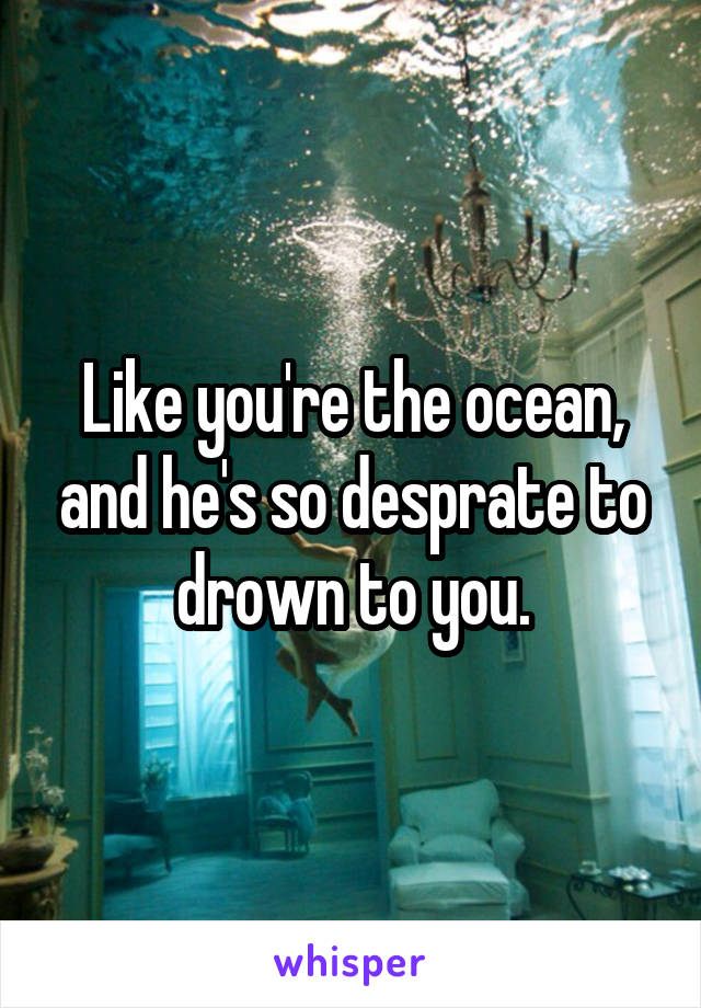 Like you're the ocean, and he's so desprate to drown to you.