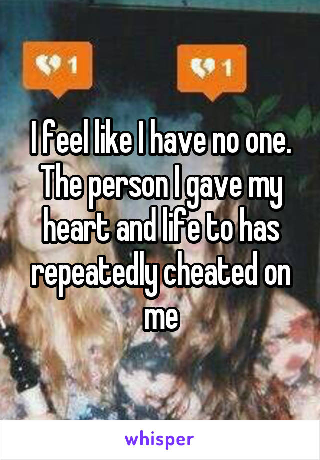 I feel like I have no one. The person I gave my heart and life to has repeatedly cheated on me