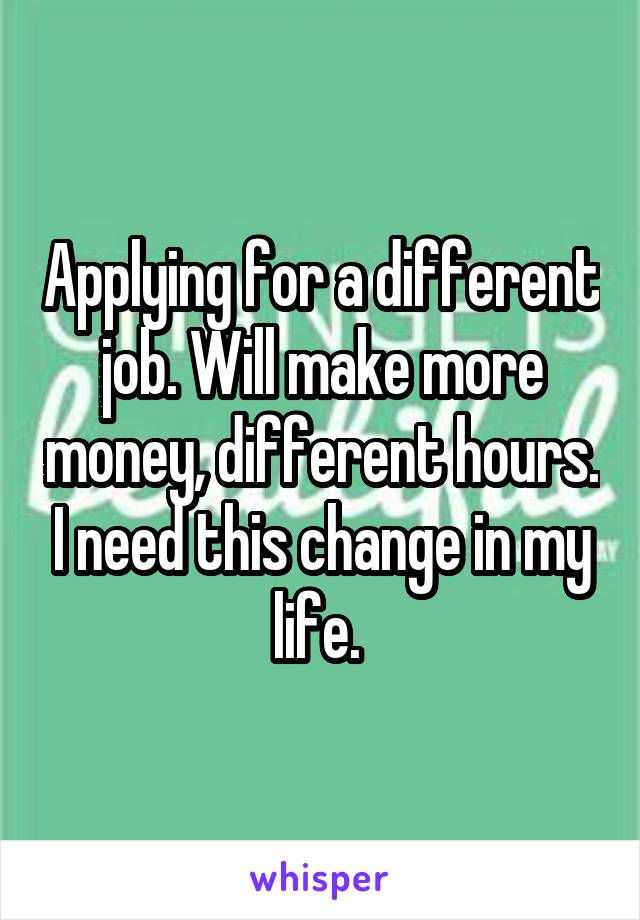 Applying for a different job. Will make more money, different hours. I need this change in my life. 