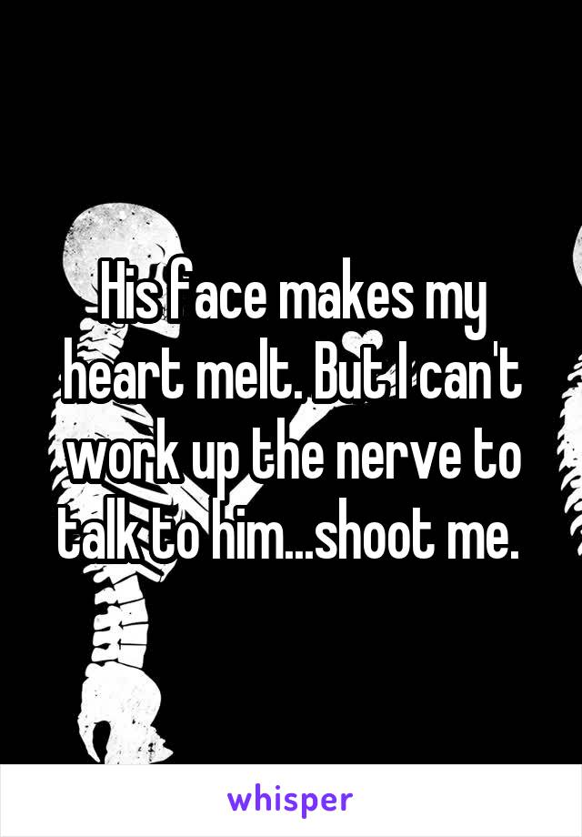 His face makes my heart melt. But I can't work up the nerve to talk to him...shoot me. 