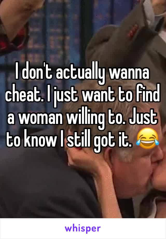 I don't actually wanna cheat. I just want to find a woman willing to. Just to know I still got it. 😂 