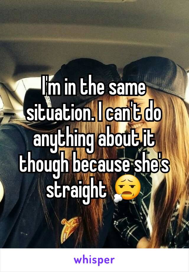 I'm in the same situation. I can't do anything about it though because she's straight 😧