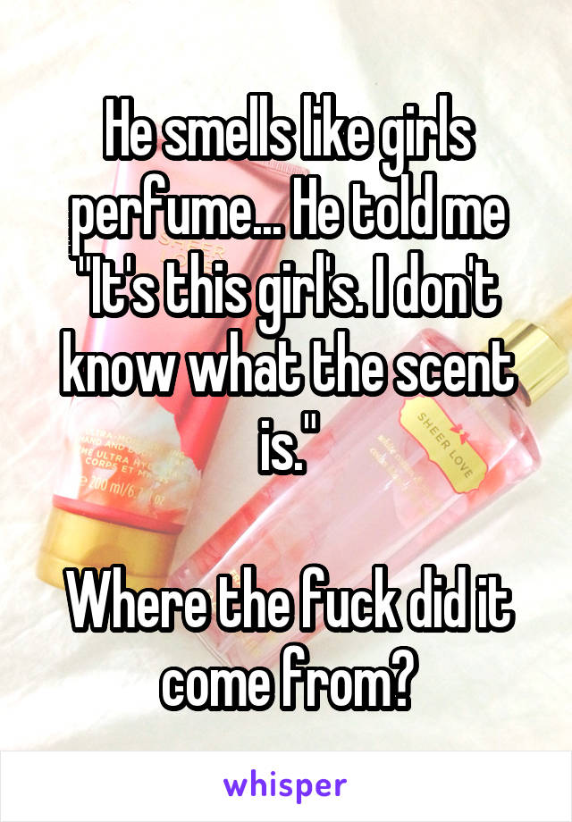 He smells like girls perfume... He told me "It's this girl's. I don't know what the scent is."

Where the fuck did it come from?