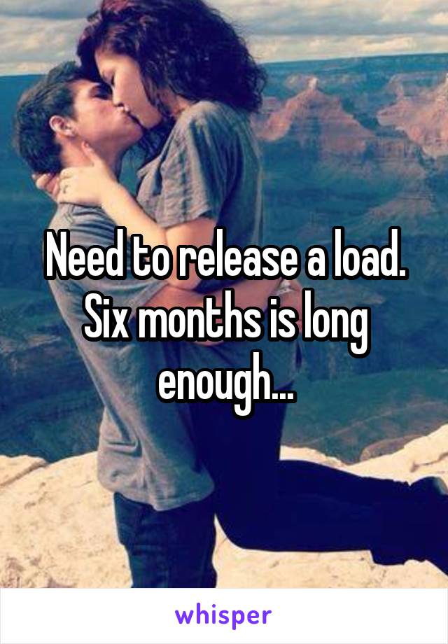 Need to release a load. Six months is long enough...