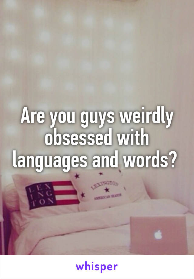 Are you guys weirdly obsessed with languages and words? 