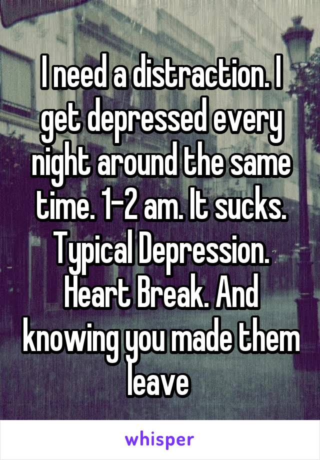 I need a distraction. I get depressed every night around the same time. 1-2 am. It sucks.
Typical Depression.
Heart Break. And knowing you made them leave 