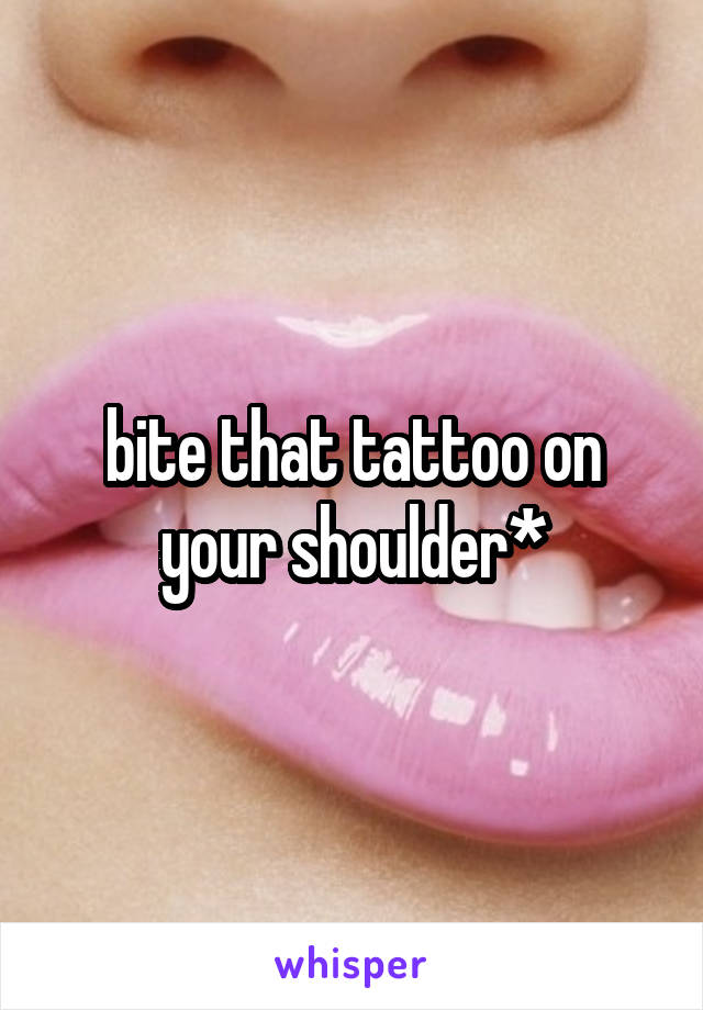 bite that tattoo on your shoulder*