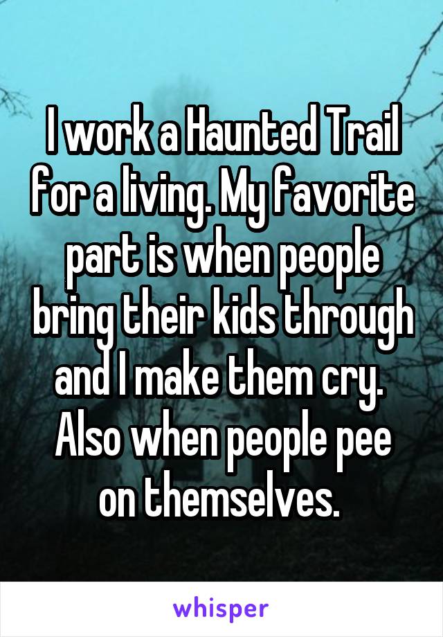 I work a Haunted Trail for a living. My favorite part is when people bring their kids through and I make them cry. 
Also when people pee on themselves. 