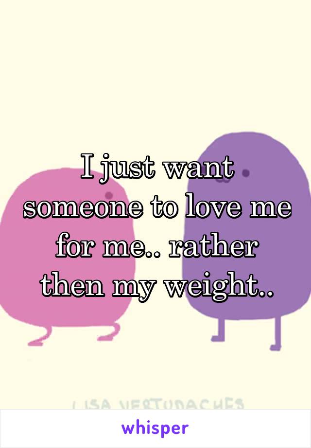 I just want someone to love me for me.. rather then my weight..