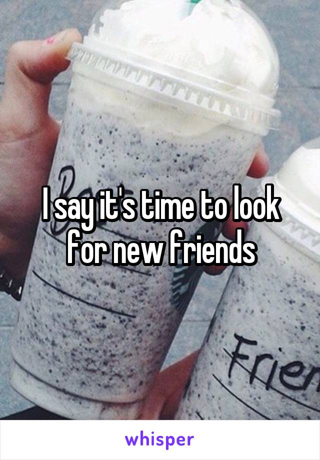 I say it's time to look for new friends