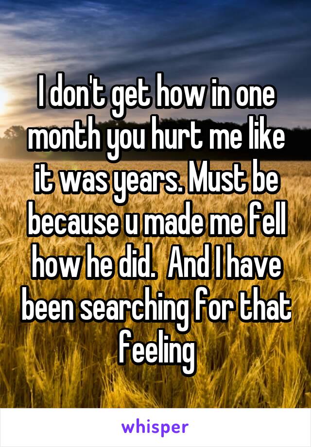 I don't get how in one month you hurt me like it was years. Must be because u made me fell how he did.  And I have been searching for that feeling