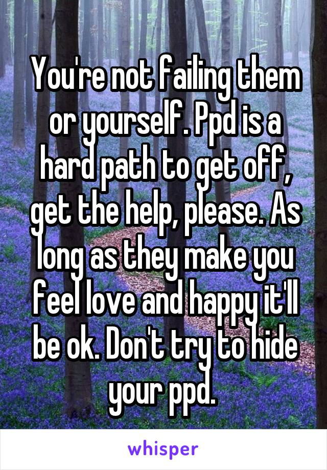You're not failing them or yourself. Ppd is a hard path to get off, get the help, please. As long as they make you feel love and happy it'll be ok. Don't try to hide your ppd. 