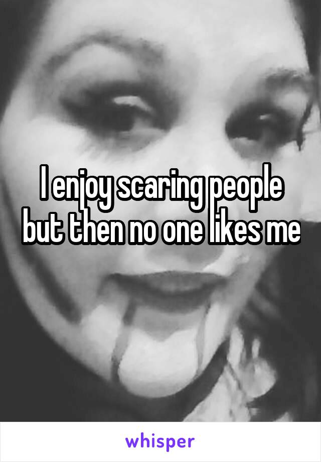 I enjoy scaring people but then no one likes me 