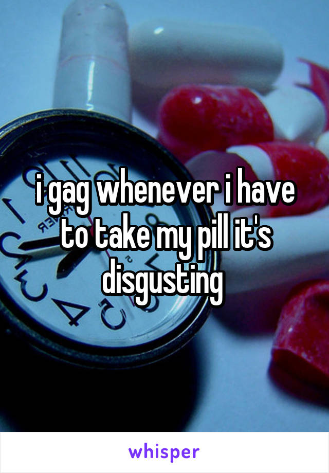 i gag whenever i have to take my pill it's disgusting 