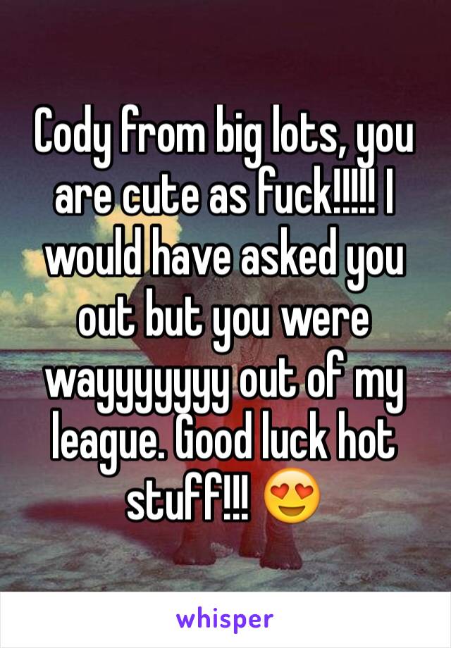 Cody from big lots, you are cute as fuck!!!!! I would have asked you out but you were wayyyyyyy out of my league. Good luck hot stuff!!! 😍