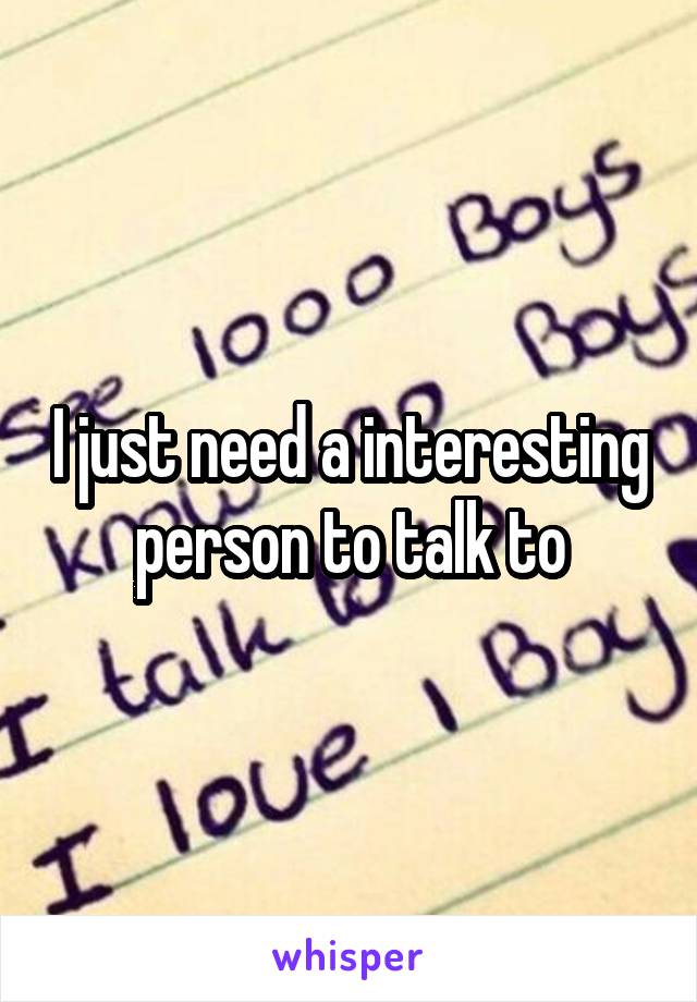 I just need a interesting person to talk to