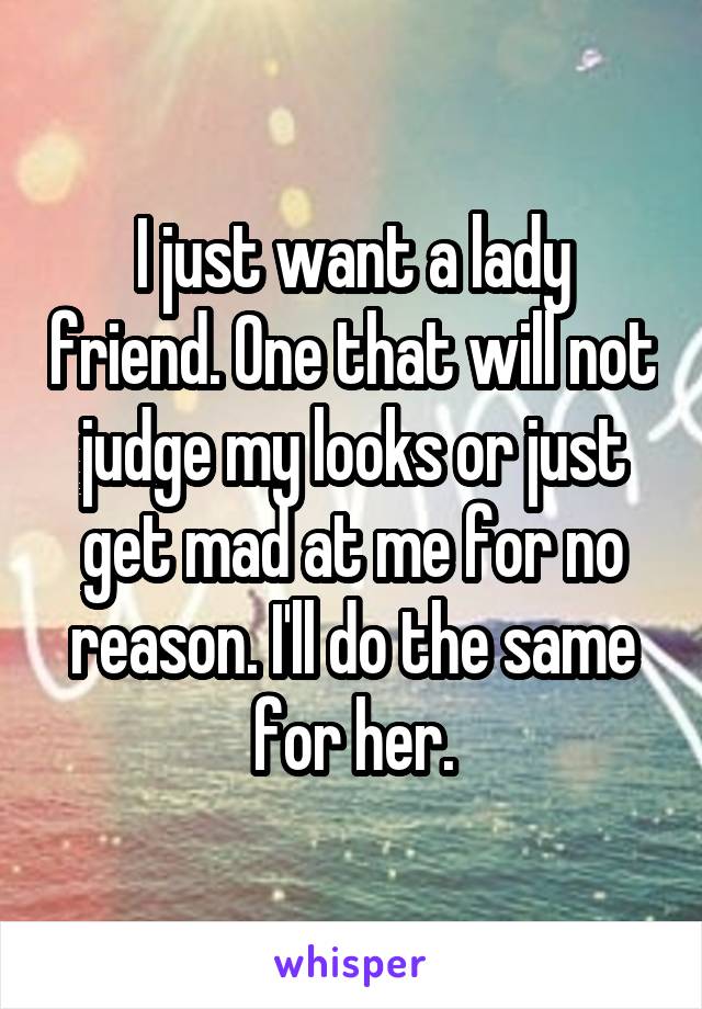 I just want a lady friend. One that will not judge my looks or just get mad at me for no reason. I'll do the same for her.