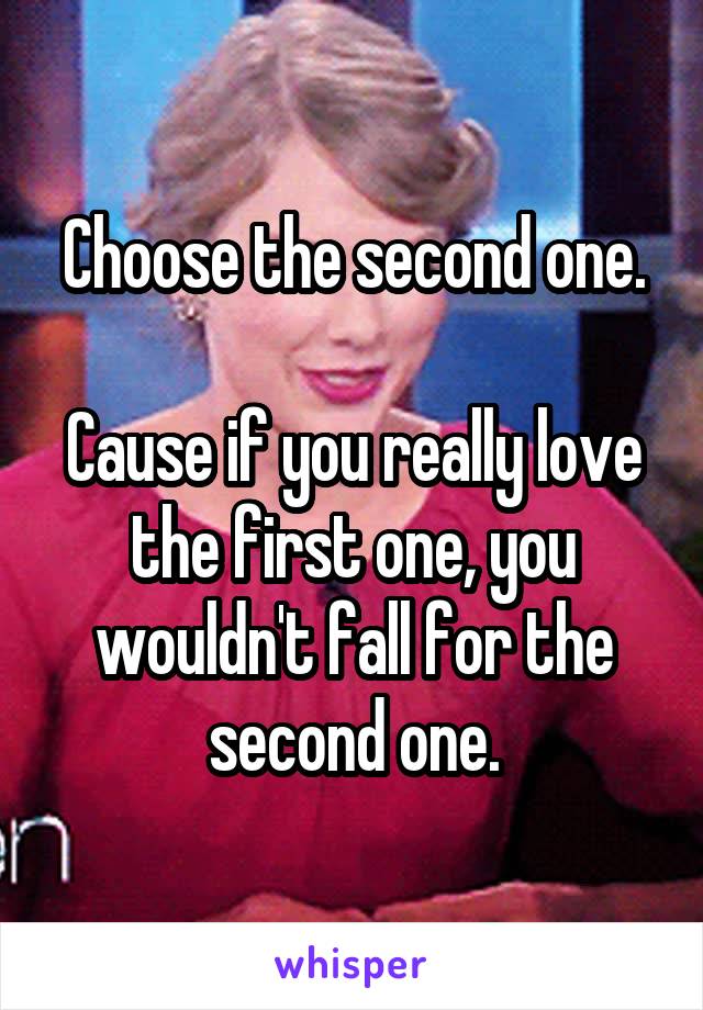 Choose the second one.

Cause if you really love the first one, you wouldn't fall for the second one.