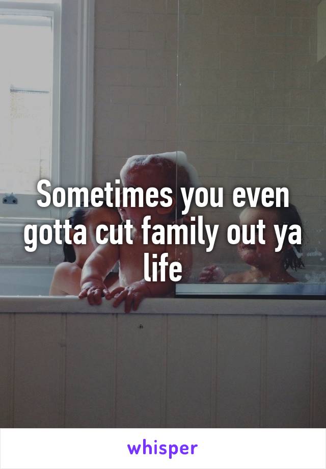 Sometimes you even gotta cut family out ya life