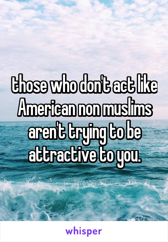 those who don't act like American non muslims aren't trying to be attractive to you.
