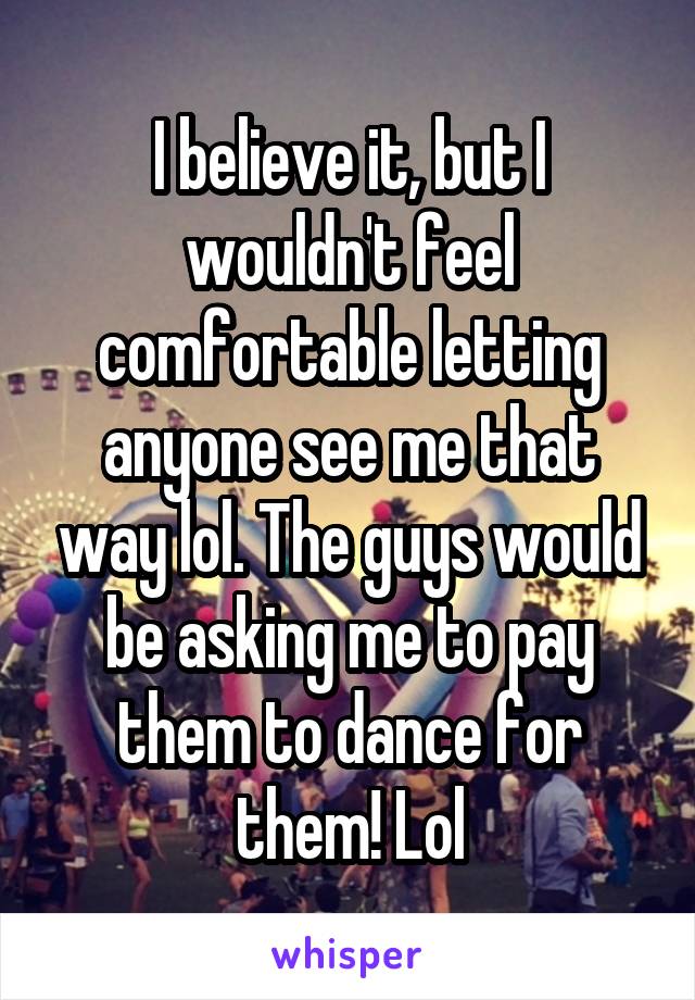 I believe it, but I wouldn't feel comfortable letting anyone see me that way lol. The guys would be asking me to pay them to dance for them! Lol