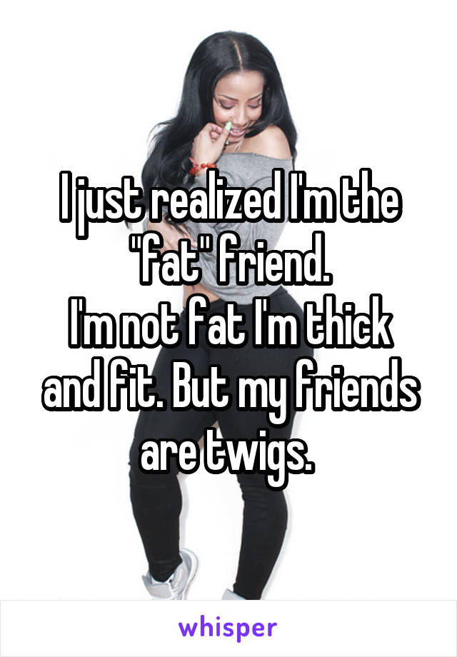 I just realized I'm the "fat" friend.
I'm not fat I'm thick and fit. But my friends are twigs. 