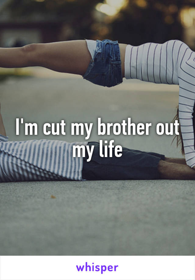 I'm cut my brother out my life