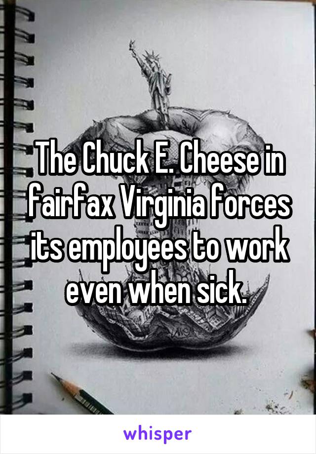 The Chuck E. Cheese in fairfax Virginia forces its employees to work even when sick. 