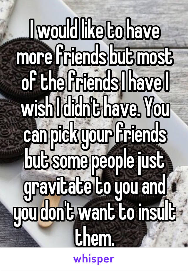 I would like to have more friends but most of the friends I have I wish I didn't have. You can pick your friends but some people just gravitate to you and you don't want to insult them.