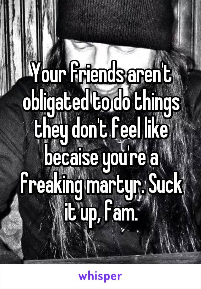 Your friends aren't obligated to do things they don't feel like becaise you're a freaking martyr. Suck it up, fam.