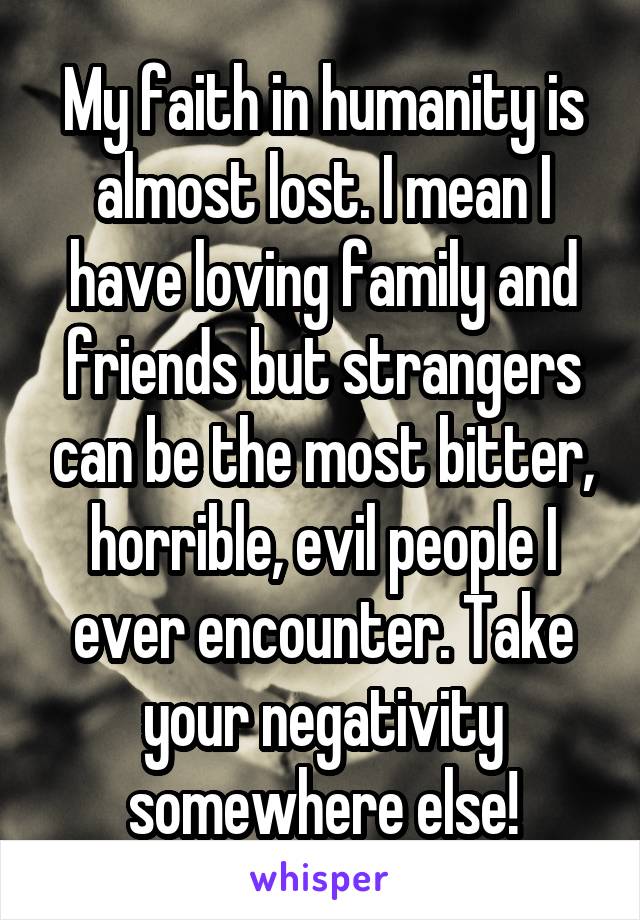 My faith in humanity is almost lost. I mean I have loving family and friends but strangers can be the most bitter, horrible, evil people I ever encounter. Take your negativity somewhere else!