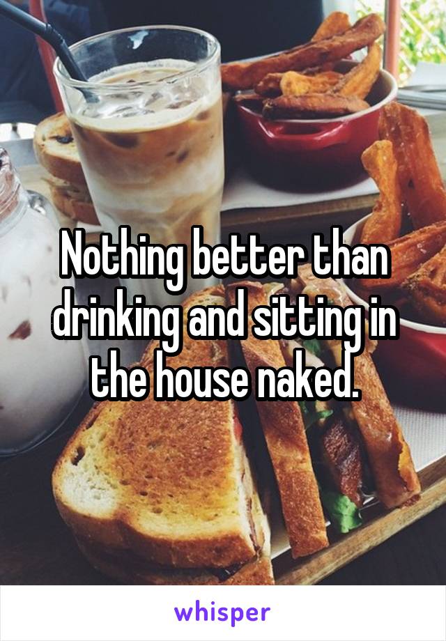 Nothing better than drinking and sitting in the house naked.