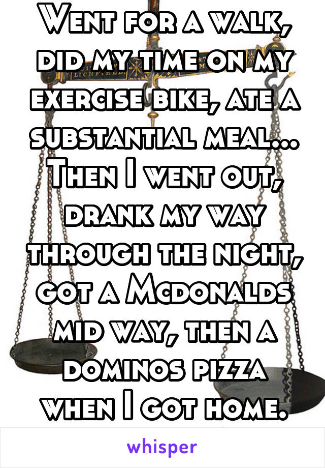 Went for a walk, did my time on my exercise bike, ate a substantial meal...
Then I went out, drank my way through the night, got a Mcdonalds mid way, then a dominos pizza when I got home. Balance?