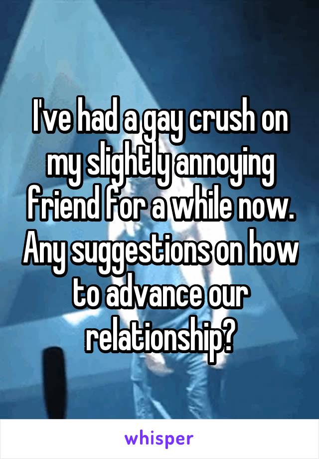 I've had a gay crush on my slightly annoying friend for a while now. Any suggestions on how to advance our relationship?