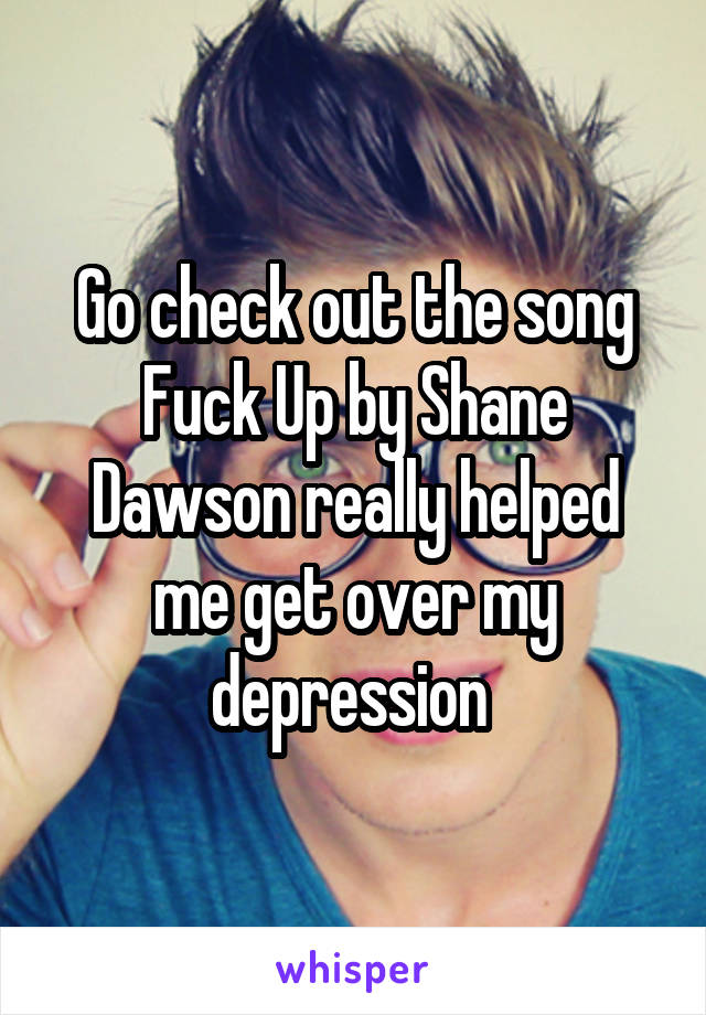 Go check out the song Fuck Up by Shane Dawson really helped me get over my depression 