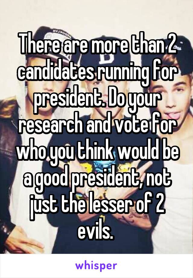 There are more than 2 candidates running for president. Do your research and vote for who you think would be a good president, not just the lesser of 2 evils. 