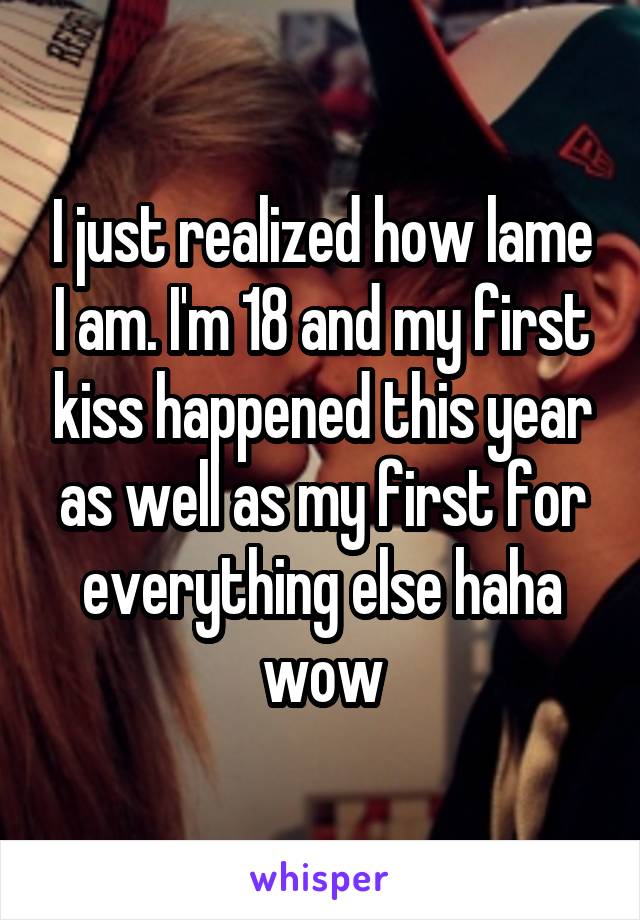 I just realized how lame I am. I'm 18 and my first kiss happened this year as well as my first for everything else haha wow