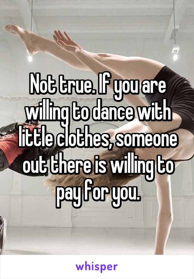 Not true. If you are willing to dance with little clothes, someone out there is willing to pay for you.