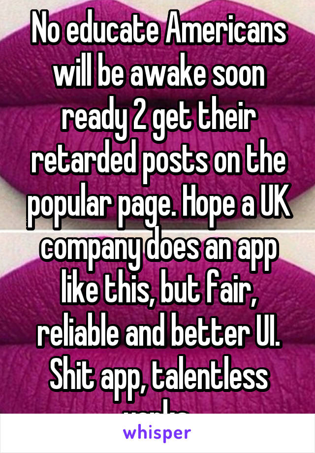 No educate Americans will be awake soon ready 2 get their retarded posts on the popular page. Hope a UK company does an app like this, but fair, reliable and better UI. Shit app, talentless yanks 