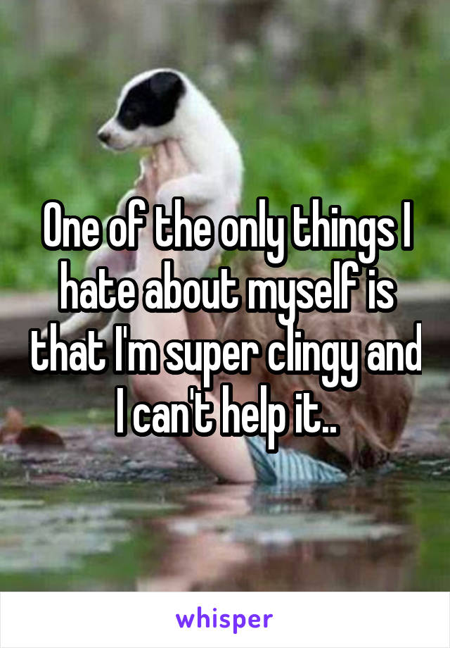 One of the only things I hate about myself is that I'm super clingy and I can't help it..