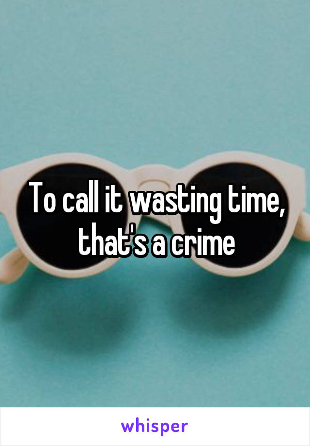 To call it wasting time, that's a crime