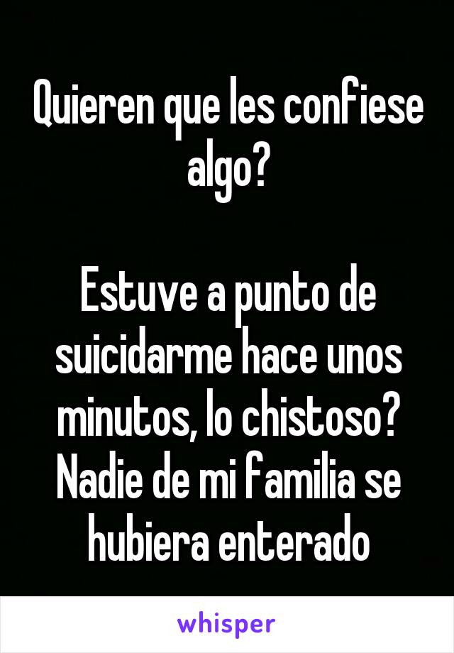 Quieren que les confiese algo?

Estuve a punto de suicidarme hace unos minutos, lo chistoso? Nadie de mi familia se hubiera enterado